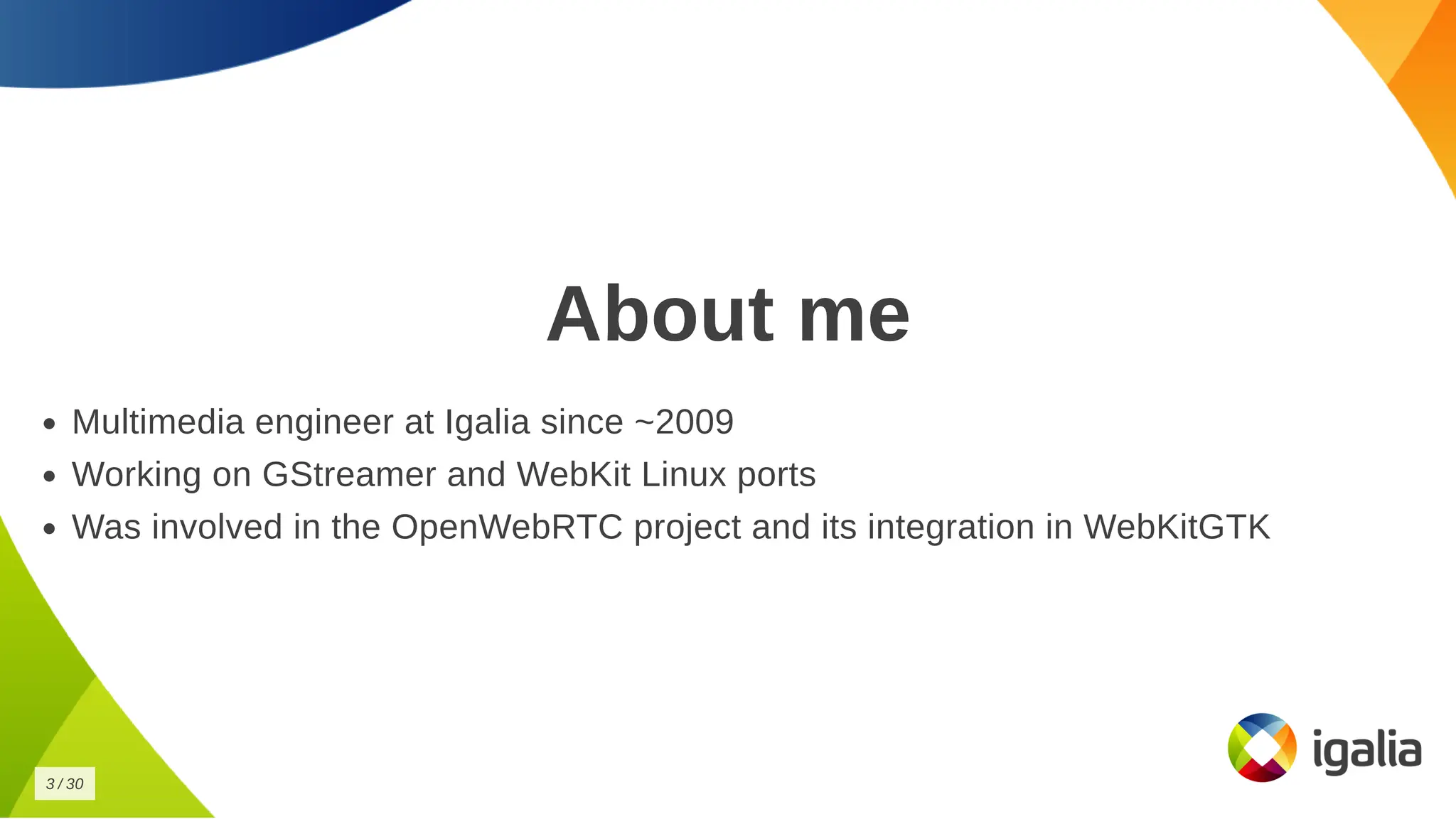 About me
About me
Multimedia engineer at Igalia since ~2009
Multimedia engineer at Igalia since ~2009
Working on GStreamer and WebKit Linux ports
Working on GStreamer and WebKit Linux ports
Was involved in the OpenWebRTC project and its integration in WebKitGTK
Was involved in the OpenWebRTC project and its integration in WebKitGTK
3
3 /
/ 30
30
 