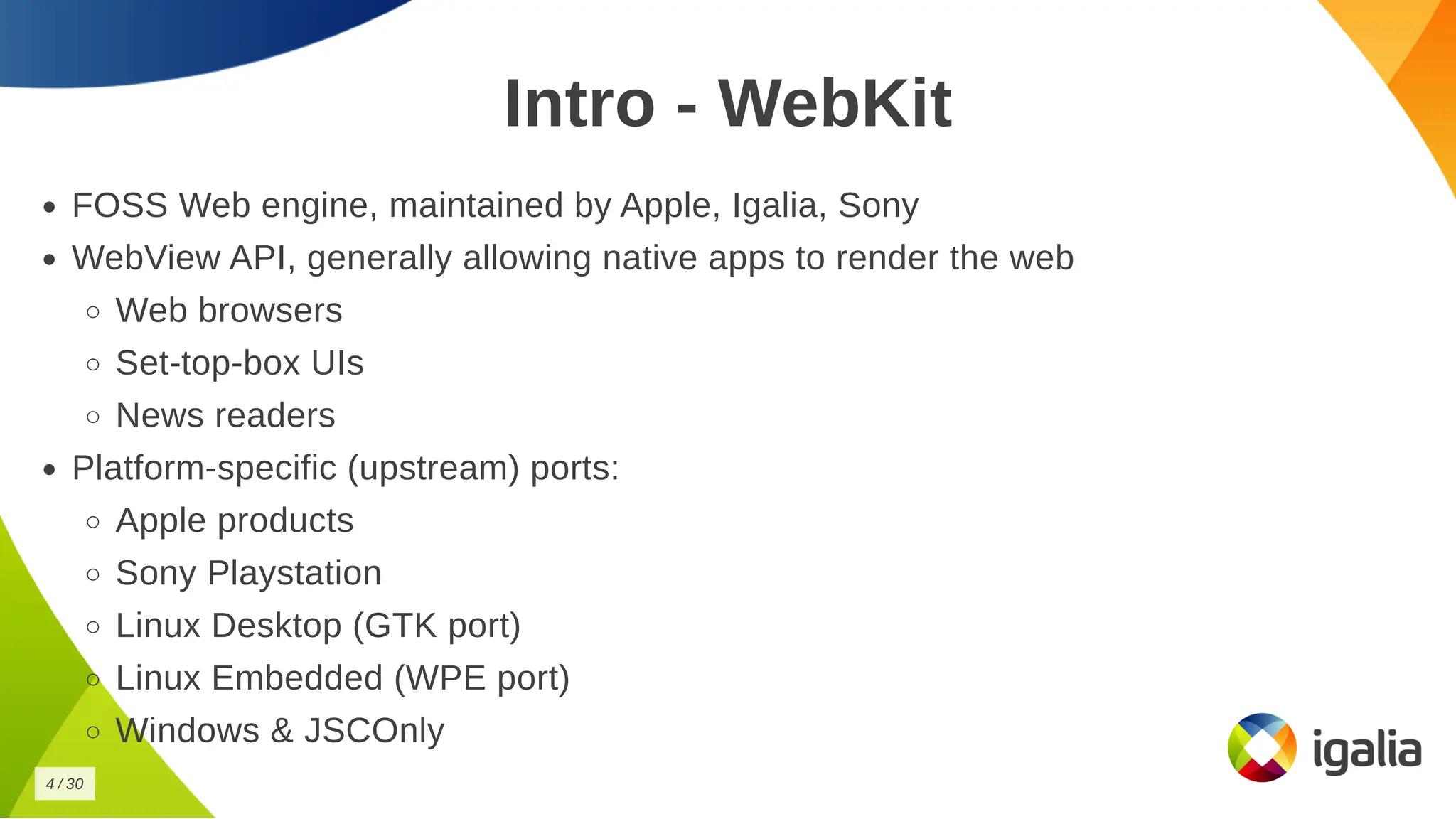 Intro - WebKit
Intro - WebKit
FOSS Web engine, maintained by Apple, Igalia, Sony
FOSS Web engine, maintained by Apple, Igalia, Sony
WebView API, generally allowing native apps to render the web
WebView API, generally allowing native apps to render the web
Web browsers
Web browsers
Set-top-box UIs
Set-top-box UIs
News readers
News readers
Platform-specific (upstream) ports:
Platform-specific (upstream) ports:
Apple products
Apple products
Sony Playstation
Sony Playstation
Linux Desktop (GTK port)
Linux Desktop (GTK port)
Linux Embedded (WPE port)
Linux Embedded (WPE port)
Windows & JSCOnly
Windows & JSCOnly
4
4 /
/ 30
30
 