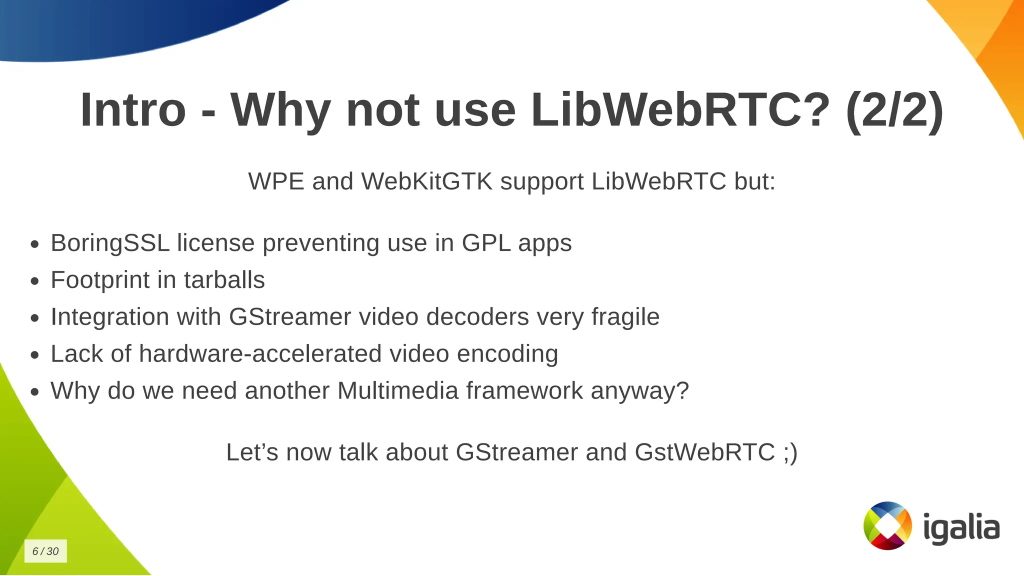 Intro - Why not use LibWebRTC? (2/2)
Intro - Why not use LibWebRTC? (2/2)
WPE and WebKitGTK support LibWebRTC but:
WPE and WebKitGTK support LibWebRTC but:
BoringSSL license preventing use in GPL apps
BoringSSL license preventing use in GPL apps
Footprint in tarballs
Footprint in tarballs
Integration with GStreamer video decoders very fragile
Integration with GStreamer video decoders very fragile
Lack of hardware-accelerated video encoding
Lack of hardware-accelerated video encoding
Why do we need another Multimedia framework anyway?
Why do we need another Multimedia framework anyway?
Let’s now talk about GStreamer and GstWebRTC ;)
Let’s now talk about GStreamer and GstWebRTC ;)
6
6 /
/ 30
30
 