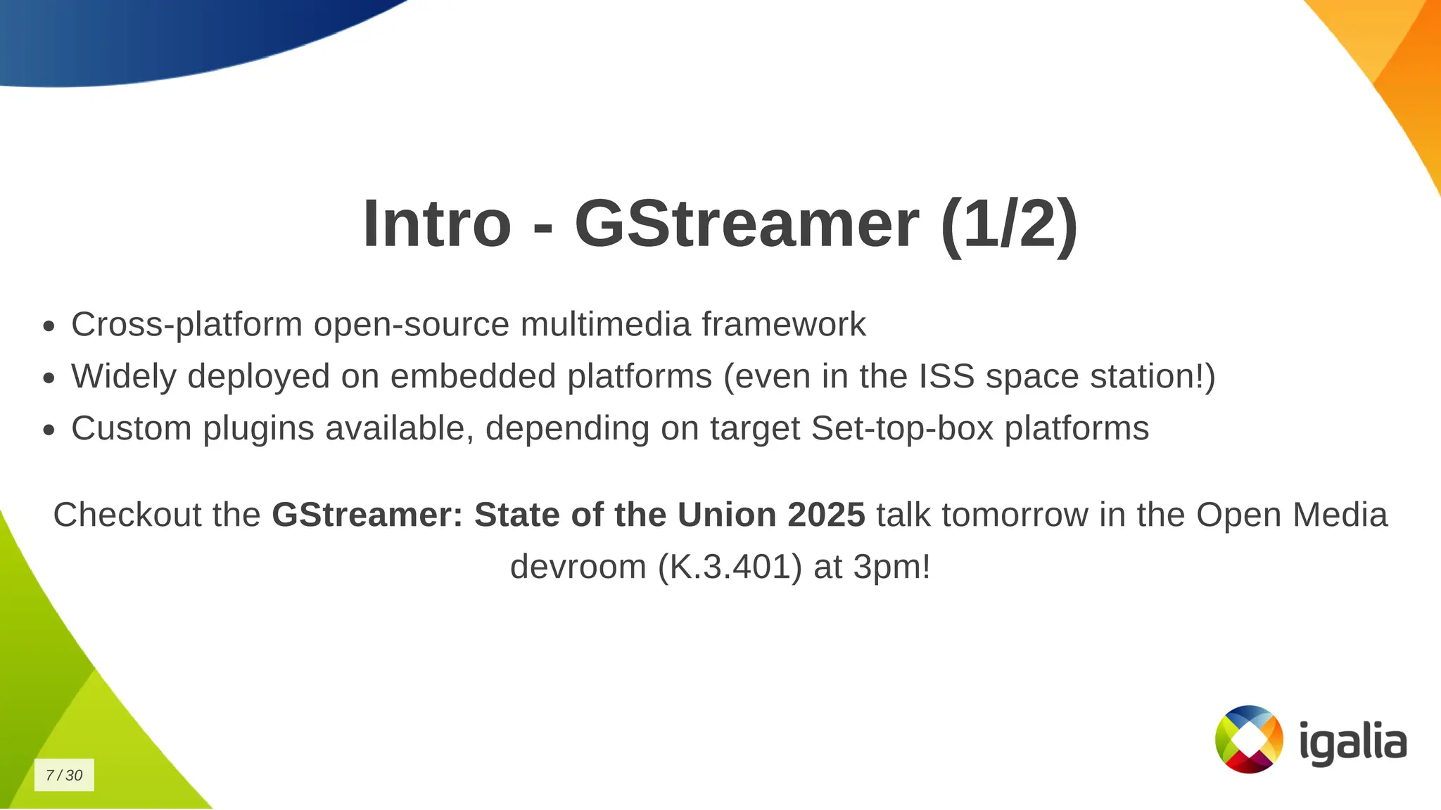Intro - GStreamer (1/2)
Intro - GStreamer (1/2)
Cross-platform open-source multimedia framework
Cross-platform open-source multimedia framework
Widely deployed on embedded platforms (even in the ISS space station!)
Widely deployed on embedded platforms (even in the ISS space station!)
Custom plugins available, depending on target Set-top-box platforms
Custom plugins available, depending on target Set-top-box platforms
Checkout the
Checkout the GStreamer: State of the Union 2025
GStreamer: State of the Union 2025 talk tomorrow in the Open Media
talk tomorrow in the Open Media
devroom (K.3.401) at 3pm!
devroom (K.3.401) at 3pm!
7
7 /
/ 30
30
 
