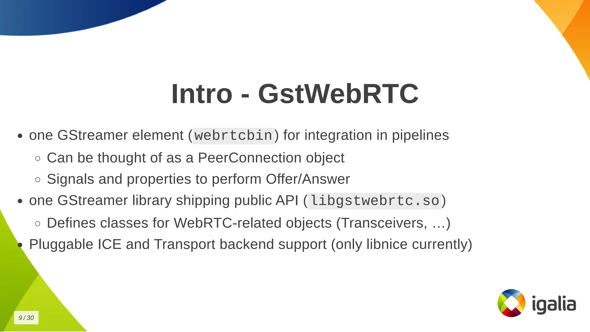 Intro - GstWebRTC
Intro - GstWebRTC
one GStreamer element (
one GStreamer element ( webrtcbin
webrtcbin ) for integration in pipelines
) for integration in pipelines
Can be thought of as a PeerConnection object
Can be thought of as a PeerConnection object
Signals and properties to perform Offer/Answer
Signals and properties to perform Offer/Answer
one GStreamer library shipping public API (
one GStreamer library shipping public API ( libgstwebrtc.so
libgstwebrtc.so )
)
Defines classes for WebRTC-related objects (Transceivers, …)
Defines classes for WebRTC-related objects (Transceivers, …)
Pluggable ICE and Transport backend support (only libnice currently)
Pluggable ICE and Transport backend support (only libnice currently)
9
9 /
/ 30
30
 