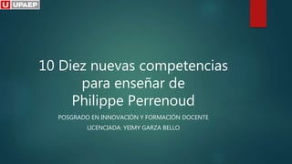10 Diez nuevas competencias
para enseñar de
Philippe Perrenoud
POSGRADO EN INNOVACIÓN Y FORMACIÓN DOCENTE
LICENCIADA: YEIMY GARZA BELLO
 