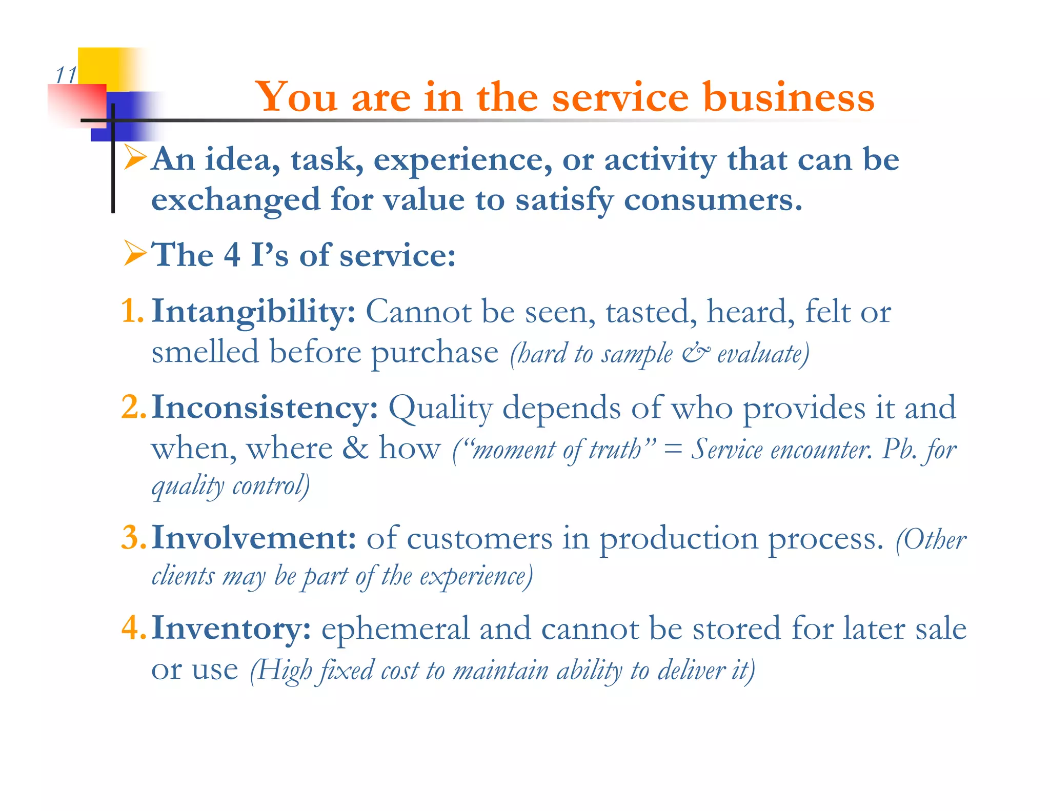 11
                 You are in the service business
     An idea, k
     A id task, experience, or activity that can b
                         i            i i h       be
      exchanged for value to satisfy consumers.
     The 4 I’s of service:
     1. Intangibility: Cannot be seen, tasted, heard, felt or
        smelled before purchase (hard to sample & evaluate)
     2.Inconsistency: Quality depends of who provides it and
       when, where & how (“moment of truth” = Service encounter. Pb. for
                         ( moment truth
       quality control)
     3.Involvement: of customers in production process. (Other
       clients may be part of the experience)
     4.Inventory: ephemeral and cannot be stored for later sale
       or use (Hi h fixed cost to maintain ability to deliver it)
              (High fi d            i i bili          d li i )
 