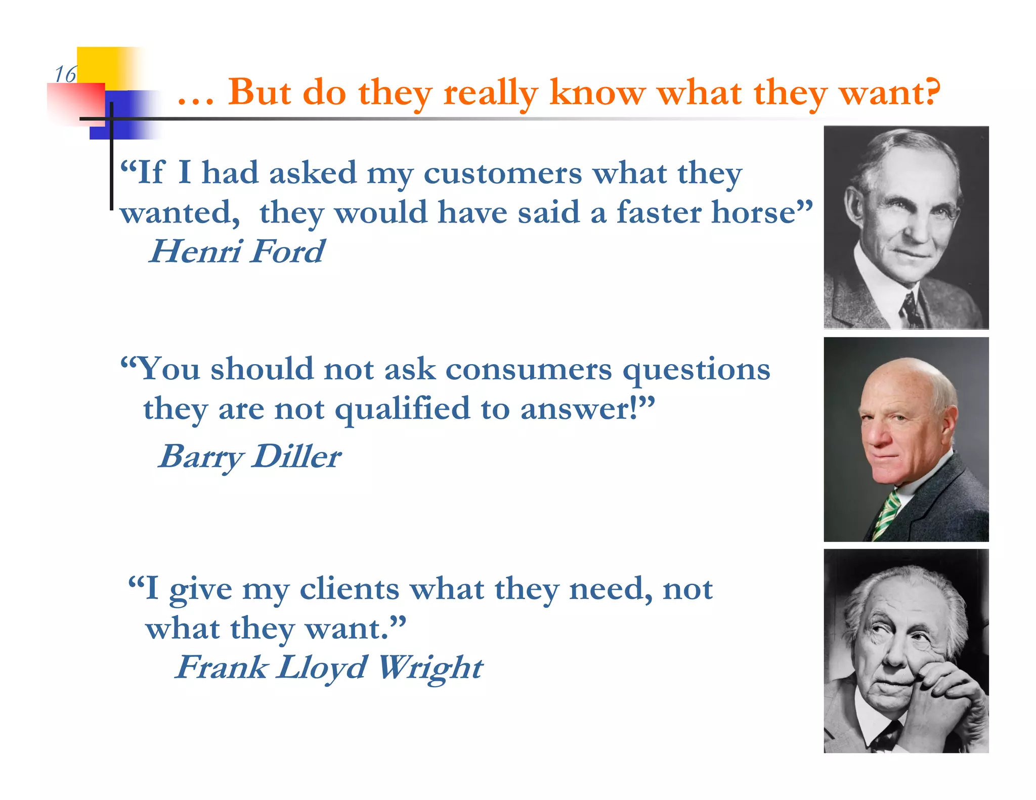 16
        … But do they really know what they want?
     “If I had asked my customers what they
     wanted, they would have said a faster horse”
      Henri Ford


     “You should not ask consumers questions
      they are not qualified to answer!”
       Barry Dill
       B     Diller


     “I give my clients what they need, not
      what they want.”
        Frank Lloyd Wright
 