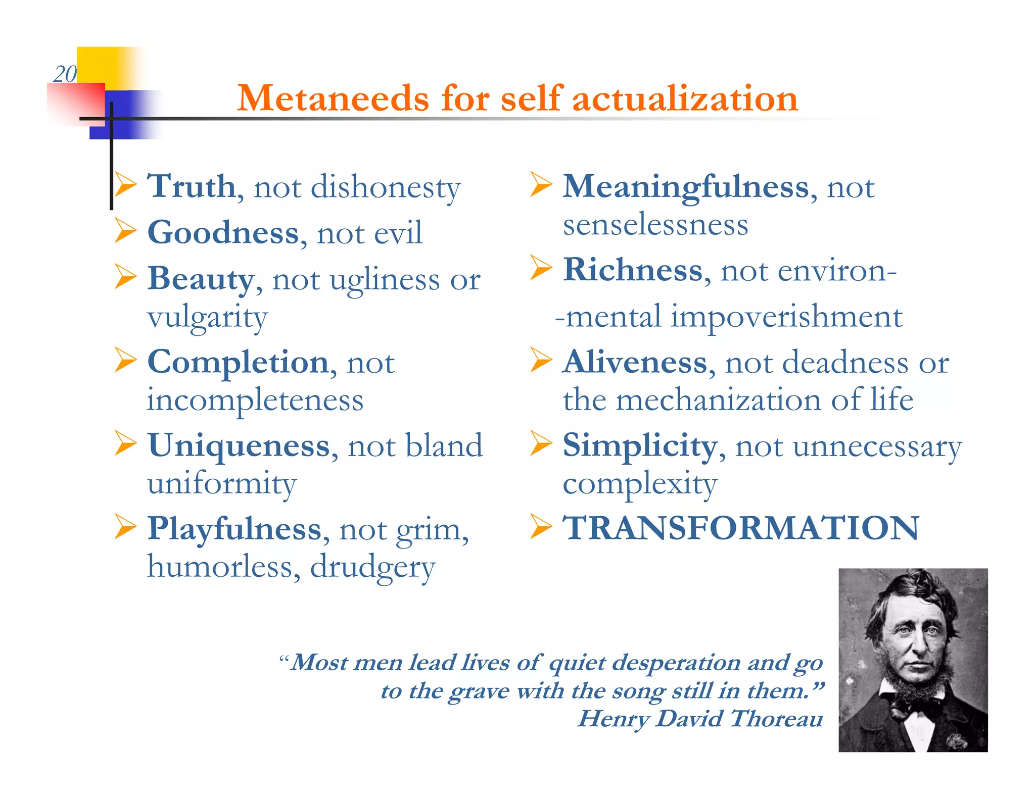 20
             Metaneeds for self actualization

      Truth, not dishonesty           Meaningfulness, not
      Goodness, not evil
                  ,                     senselessness
      Beauty, not ugliness or         Richness, not environ-
       vulgarity                       -mental impoverishment
     CCompletion, not
              l                        Al
                                        Aliveness, not d d
                                                       deadness or
       incompleteness                   the mechanization of life
      Uniqueness not bland
       Uniqueness,                     Simplicity not unnecessary
                                        Simplicity,
       uniformity                       complexity
      Playfulness, not grim,          TRANSFORMATION
       humorless, drudgery

                “Most men lead lives of quiet desperation and go
                        to the grave with the song still in them.”
                                           Henry David Thoreau
 
