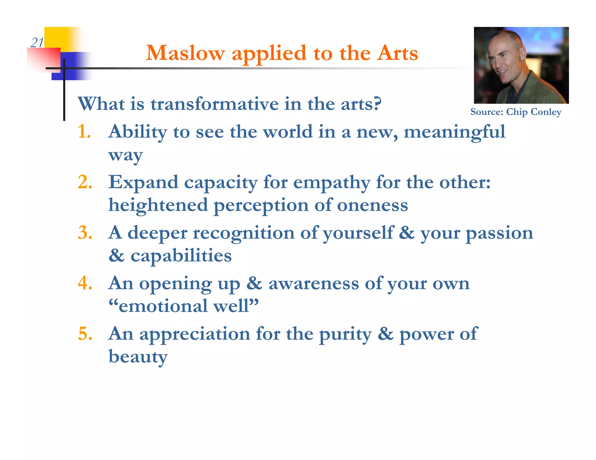 21
             Maslow applied to the Arts

     What is transformative in the arts?         Source: Chip Conley

                                                 g
     1. Ability to see the world in a new, meaningful
        way
     2. Expand capacity for empathy for the other:
        heightened
        h i ht d perception of oneness
                            ti    f
     3. A deeper recognition of yourself & your passion
        & capabilities
     4. An opening up & awareness of your own
        “emotional well”
     5. An appreciation for the purity & power of
        beauty
 