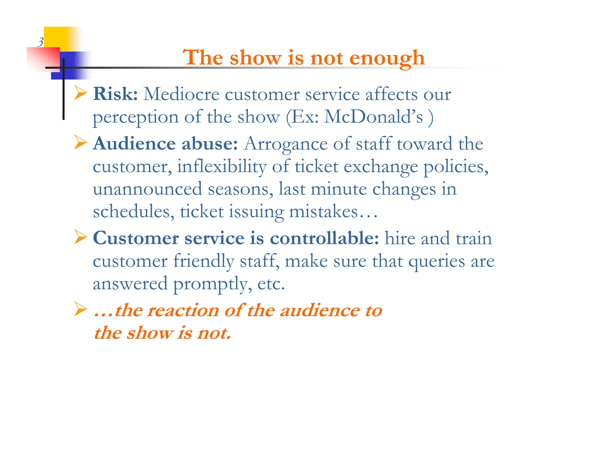 3
                  The show is not enough
     Risk: Mediocre customer service affects our
      perception of the show (Ex: McDonald’s )
     Audience abuse: Arrogance of staff toward the
      customer, inflexibility of ticket exchange policies,
      unannounced seasons, last minute changes in
                                               g
      schedules, ticket issuing mistakes…
     Customer service is controllable: hire and train
      customer f i dl staff, make sure that queries are
                friendly ff        k        h      i
      answered promptly, etc.
     …the reaction of the audience to
      the show is not.
 