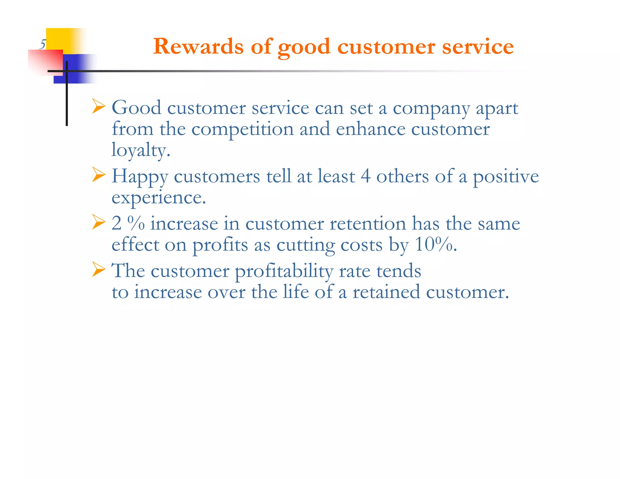 5          Rewards of good customer service

     Good customer service can set a company apart
      from the competition and enhance customer
      loyalty.
      loyalty
     Happy customers tell at least 4 others of a positive
      experience.
     2 % increase in customer retention has the same
      effect on profits as cutting costs by 10%.
     The customer profitability rate tends
      to increase over the life of a retained customer.
 