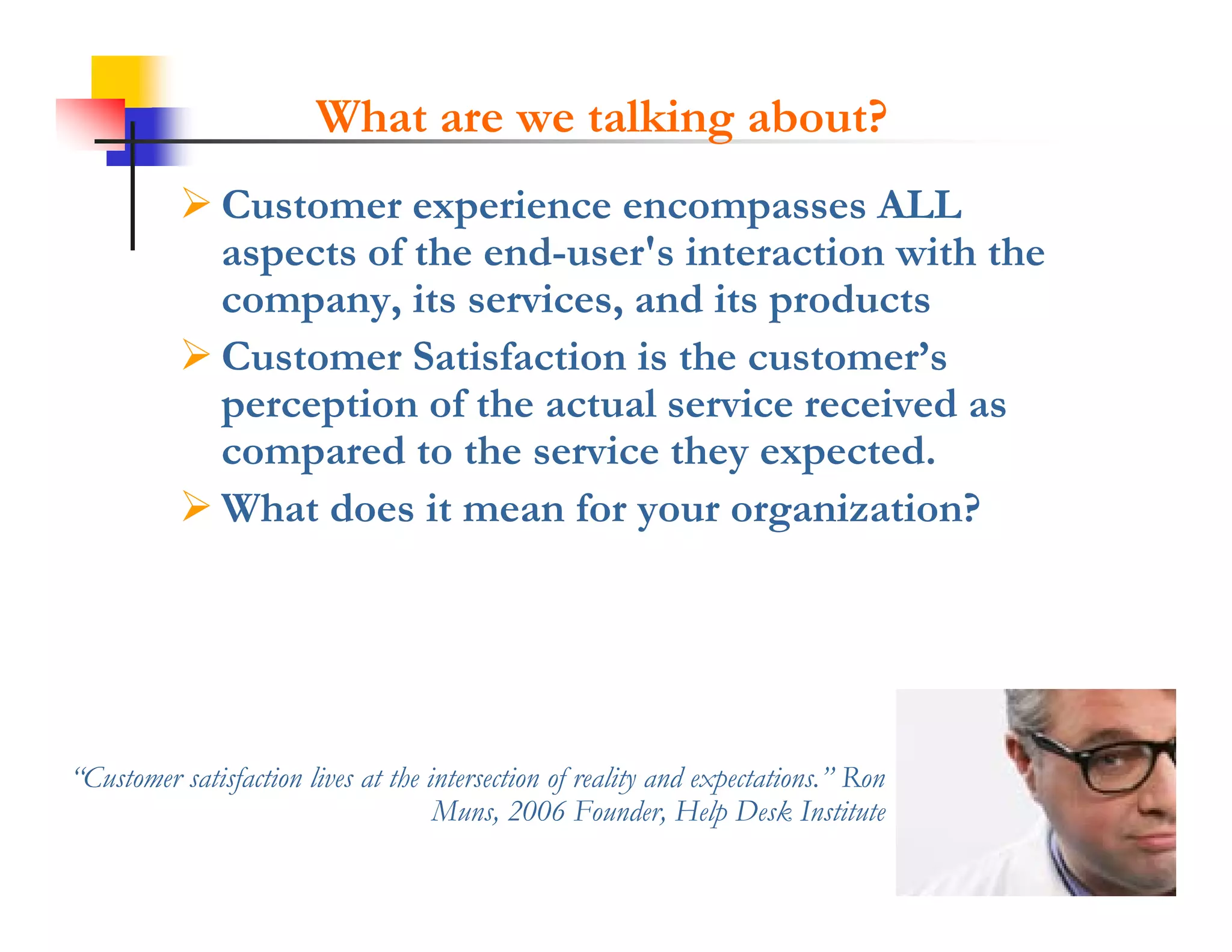 What are we talking about?
            Customer experience encompasses ALL
             aspects of the end-user's interaction with the
             company,
             company its services, and its products
                           services
            Customer Satisfaction is the customer’s
             perception of the actual service received as
             compared to the service they expected.
            What does it mean for your organization?




“Customer satisfaction lives at the intersection of reality and expectations.” Ron
 Customer                                                       expectations
                                     Muns, 2006 Founder, Help Desk Institute
 