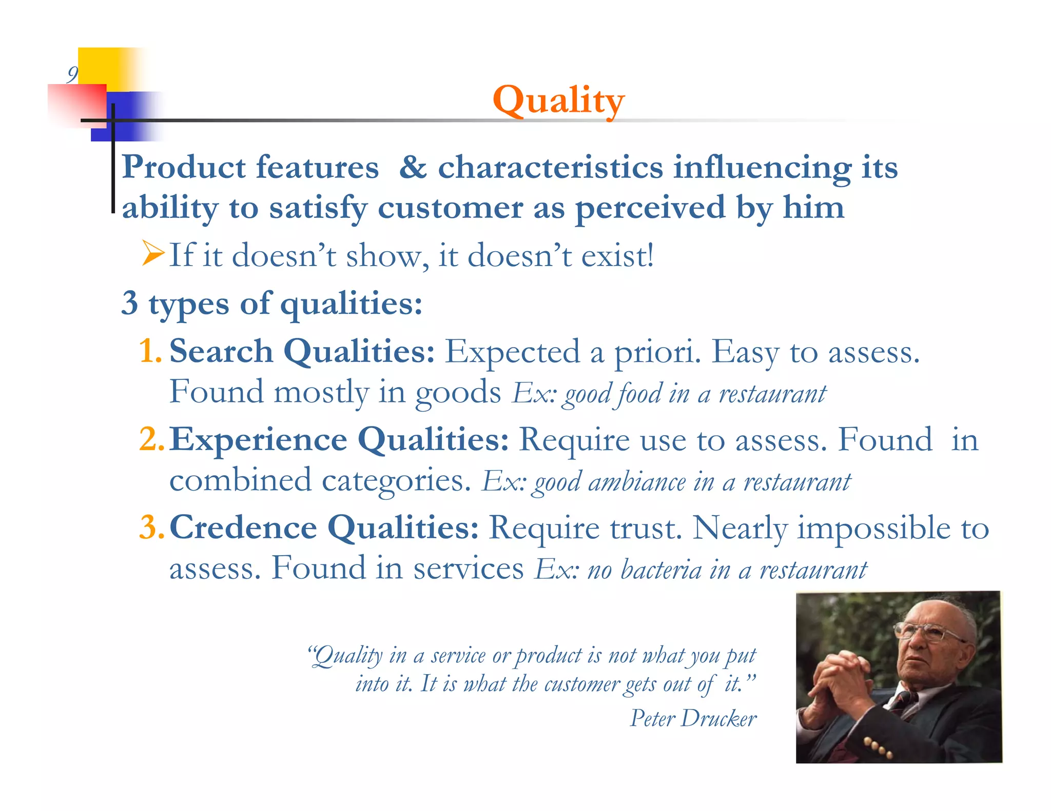 9
                                       Quality
    Product features & characteristics influencing its
    ability to satisfy customer as perceived by him
     If it doesn t show, it doesn t exist!
            doesn’t show doesn’t
    3 types of qualities:
     1.
     1 Search Qualities: Expected a priori. Easy to assess
                                        priori              assess.
        Found mostly in goods Ex: good food in a restaurant
     2.Experience Q
           p         Qualities: Require use to assess. Found in
                                   q
        combined categories. Ex: good ambiance in a restaurant
     3.Credence Qualities: Require trust. Nearly impossible to
        assess. F
                Found in services E no bacteria in a restaurant
                     di      i Ex: b

                 “Quality in a service or product is not what you put
                  Quality
                     into it. It is what the customer gets out of it.”
                                                       Peter Drucker
 
