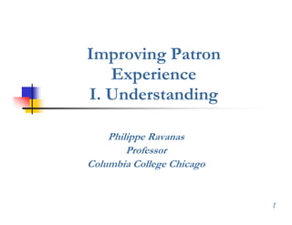 Improving Patron
   Experience
   E     i
I. Understanding

    Philippe Ravanas
        Professor
Columbia College Chicago


                           1
 