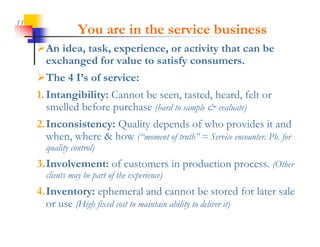 11
                 You are in the service business
     An idea, k
     A id task, experience, or activity that can b
                         i            i i h       be
      exchanged for value to satisfy consumers.
     The 4 I’s of service:
     1. Intangibility: Cannot be seen, tasted, heard, felt or
        smelled before purchase (hard to sample & evaluate)
     2.Inconsistency: Quality depends of who provides it and
       when, where & how (“moment of truth” = Service encounter. Pb. for
                         ( moment truth
       quality control)
     3.Involvement: of customers in production process. (Other
       clients may be part of the experience)
     4.Inventory: ephemeral and cannot be stored for later sale
       or use (Hi h fixed cost to maintain ability to deliver it)
              (High fi d            i i bili          d li i )
 