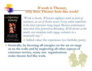 2
                     If work is Theater,
               why does Theater feels like work?
                 y
             “Work is theatre. Whenever employees work in front of
             customers,
             customers an act of theatre occurs. Every action contributes
                                          occurs
             to the total experience being staged. Business performances
             must rival those featured on Broadway. With theatre as the
             model, even mundane tasks engage customers in a
                 dl            d        k
             memorable way.”
             Added value: the experience (ex: birthday party)
 Ironically, by focusing all energies on the art on stage
  or on the walls and by neglecting all other aspects of
  customer service, many arts organizations
  make theatre feel like work.
 