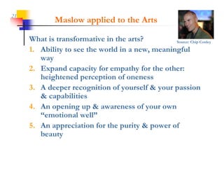 21
             Maslow applied to the Arts

     What is transformative in the arts?         Source: Chip Conley

                                                 g
     1. Ability to see the world in a new, meaningful
        way
     2. Expand capacity for empathy for the other:
        heightened
        h i ht d perception of oneness
                            ti    f
     3. A deeper recognition of yourself & your passion
        & capabilities
     4. An opening up & awareness of your own
        “emotional well”
     5. An appreciation for the purity & power of
        beauty
 