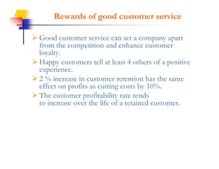 5          Rewards of good customer service

     Good customer service can set a company apart
      from the competition and enhance customer
      loyalty.
      loyalty
     Happy customers tell at least 4 others of a positive
      experience.
     2 % increase in customer retention has the same
      effect on profits as cutting costs by 10%.
     The customer profitability rate tends
      to increase over the life of a retained customer.
 