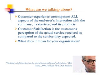 What are we talking about?
            Customer experience encompasses ALL
             aspects of the end-user's interaction with the
             company,
             company its services, and its products
                           services
            Customer Satisfaction is the customer’s
             perception of the actual service received as
             compared to the service they expected.
            What does it mean for your organization?




“Customer satisfaction lives at the intersection of reality and expectations.” Ron
 Customer                                                       expectations
                                     Muns, 2006 Founder, Help Desk Institute
 