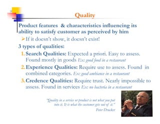 9
                                       Quality
    Product features & characteristics influencing its
    ability to satisfy customer as perceived by him
     If it doesn t show, it doesn t exist!
            doesn’t show doesn’t
    3 types of qualities:
     1.
     1 Search Qualities: Expected a priori. Easy to assess
                                        priori              assess.
        Found mostly in goods Ex: good food in a restaurant
     2.Experience Q
           p         Qualities: Require use to assess. Found in
                                   q
        combined categories. Ex: good ambiance in a restaurant
     3.Credence Qualities: Require trust. Nearly impossible to
        assess. F
                Found in services E no bacteria in a restaurant
                     di      i Ex: b

                 “Quality in a service or product is not what you put
                  Quality
                     into it. It is what the customer gets out of it.”
                                                       Peter Drucker
 