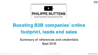 Summary - References & Credentials Philippe Ruttens CONFIDENTIAL Sept 2016 www.ruttens.com
1
By Philippe Ruttens
Boosting B2B companies’ online
footprint, leads and sales
Creative Presentation Template
Summary of references and credentials
Sept 2016
 