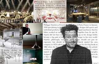 “When I design, I don’t consider the
                              technical or commercial parameters so
                              much as the desire for a dream that
                              humans have attempted to project onto
                              an object.”




PHILIPPE STARCK
                                        Philippe Starck is a French designer born in Paris, France in January
                                        1949 specializing in the New Design style. He designs full spaces and
                                        individual products. He started young taking apart machinery that his
                                        father worked on and put the pieces back together how he saw ﬁt.
                                        Starck did not have many friends growing up so his design hobby
                                        became a big part of his life so he could escape to his own world.
                                        Starck’s philosophy was that good design should not just be
                                        expensive but should be for everyone. Starck started his own
                                        company in 1979 called Starck Products and got his ﬁrst big break in
                                        1982 when the French president asked Starck to design his private
"I hereby declare the                   residence in Paris. This caught the public’s eye and Starck’s career
design war over and won.                started to take off. He liked to think of himself as the”peoples
Attractive products of good             designer” and eventually that came true when Target asked him to do
quality are being made
everywhere today."                      a line of home products for them. Starck continues to design
                                        products such as toiletries to entire hotel rooms today.

                                                                                   Alicia Damerow . ID 270 DE . Spring 11
 