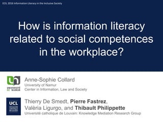 How is information literacy
related to social competences
in the workplace?
Anne-Sophie Collard
University of Namur
Center in Information, Law and Society
Thierry De Smedt, Pierre Fastrez,
Valèria Ligurgo, and Thibault Philippette
Université catholique de Louvain: Knowledge Mediation Research Group
ECIL 2016 Information Literacy in the Inclusive Society
 