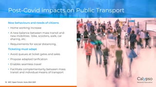 Post-Covid impacts on Public Transport
New behaviours and needs of citizens
• Home working increase
• A new balance between mass transit and
new mobilities : bike, scooters, walk, car
sharing, etc.
• Requirements for social distancing,
Ticketing must adapt
• Avoid queues at ticket gates and sales
• Propose adapted tarification
• Enables seamless travel
• Facilitate complementarity between mass
transit and individual means of transport
NFC Open Forum, June 23rd 2021
10
 