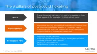 The 3 pillars of post-covid ticketing
NFC Open Forum, June 23rd 2021
11
Contactless NFC
Pay-as-you-Go
MaaS
• Ergonomy for the customer
• Speed of transaction: allows flows of passengers, optimize
commercial speed, avoid queues
• Security of the transaction
• Reliability and resistance to vandalism
• With home working, with alternative means of transport, flat-
fee subscriptions will less and less fit customers’ needs.
• They will require fares that reflect their actual use of public
transportation and enables seamless travel
• The sanitary crisis has been a booster for the new mobilities
(bike, scooters) : for example + 25% in the Paris region
 