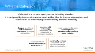 What is Calypso?
Calypso® is a proven, open, secure ticketing standard
It is designed by transport operators and authorities for transport operators and
authorities, to ensure long-term usability and sustainability
NFC Open Forum, June 23rd 2021
2
Calypso specifies a
fast and secure
contactless ticketing
transaction,
based on NFC
technology,
supporting fast
throughput at
transport locations,
used across media, such
as smartphones,
wearable, plastic card or
paper tickets, …
suitable both for
media-based or ABT
schemes and ...
continually evolves
to support future
mobility needs and
adapt technologies.
 