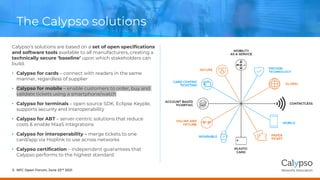 The Calypso solutions
Calypso’s solutions are based on a set of open specifications
and software tools available to all manufacturers, creating a
technically secure ‘baseline’ upon which stakeholders can
build.
• Calypso for cards – connect with readers in the same
manner, regardless of supplier
• Calypso for mobile – enable customers to order, buy and
validate tickets using a smartphone/watch
• Calypso for terminals – open source SDK, Eclipse Keyple,
supports security and interoperability
• Calypso for ABT – server-centric solutions that reduce
costs & enable MaaS integrations
• Calypso for interoperability – merge tickets to one
card/app via Hoplink to use across networks
• Calypso certification – independent guarantees that
Calypso performs to the highest standard
NFC Open Forum, June 23rd 2021
5
 