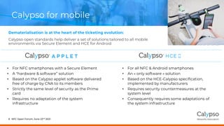 Calypso for mobile
Dematerialisation is at the heart of the ticketing evolution:
Calypso open standards help deliver a set of solutions tailored to all mobile
environments via Secure Element and HCE for Android
NFC Open Forum, June 23rd 2021
6
• For all NFC & Android smartphones
• An « only software » solution
• Based on the HCE-Calypso specification,
implemented by manufacturers
• Requires security countermeasures at the
system level
• Consequently requires some adaptations of
the system infrastructure
• For NFC smartphones with a Secure Element
• A "hardware & software” solution
• Based on the Calypso applet software delivered
free of charge by CNA to its members
• Strictly the same level of security as the Prime
card
• Requires no adaptation of the system
infrastructure
 