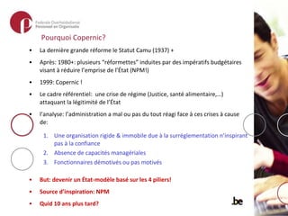 Pourquoi Copernic? La dernière grande réforme le Statut Camu (1937) +  Après: 1980+: plusieurs “réformettes” induites par des impératifs budgétaires visant à réduire l’emprise de l’État (NPM!)  1999: Copernic ! Le cadre référentiel:  une crise de régime (Justice, santé alimentaire,…) attaquant la légitimité de l’État l’analyse: l’administration a mal ou pas du tout réagi face à ces crises à cause de: Une organisation rigide & immobile due à la surréglementation n’inspirant pas à la confiance Absence de capacités managériales Fonctionnaires démotivés ou pas motivés But: devenir un État-modèle basé sur les 4 piliers! Source d’inspiration: NPM Quid 10 ans plus tard? 