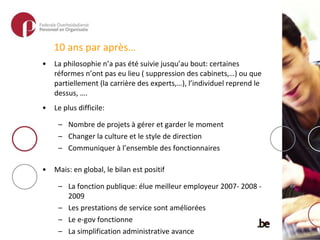 10 ans par après… La philosophie n’a pas été suivie jusqu’au bout: certaines réformes n’ont pas eu lieu ( suppression des cabinets,…) ou que partiellement (la carrière des experts,…), l’individuel reprend le dessus, …. Le plus difficile:  Nombre de projets à gérer et garder le moment Changer la culture et le style de direction Communiquer à l’ensemble des fonctionnaires Mais: en global, le bilan est positif La fonction publique: élue meilleur employeur 2007- 2008 - 2009 Les prestations de service sont améliorées Le e-gov fonctionne La simplification administrative avance La politique GRH est mis en place, évolue et se peaufine davantage Les nouvelles institutions sont opérationnelles La culture managérial existe mais… 
