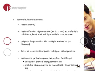Toutefois, les défis restent:  la subsidiarité,  la simplification réglementaire ( et du statut) au profit de la cohérence, la sécurité juridique et de la transparence préparer l’organisation à la stratégie à suivre (et pas l’inverse), Gérer et respecter l’impératifs politiques et budgétaires avoir une organisation proactive, agile et flexible qui  anticipe et planifie à long terme et qui  mobilise et récompense au mieux les RH disponibles et qui  se prépare pour la guerre des talents, la problématique des départs à la retraite, la gestion des connaissances,… 
