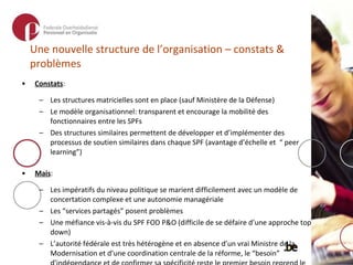 Une nouvelle structure de l’organisation – constats & problèmes Constats : Les structures matricielles sont en place (sauf Ministère de la Défense) Le modèle organisationnel: transparent et encourage la mobilité des fonctionnaires entre les SPFs Des structures similaires permettent de développer et d’implémenter des processus de soutien similaires dans chaque SPF (avantage d’échelle et  “ peer learning”) Mais :  Les impératifs du niveau politique se marient difficilement avec un modèle de concertation complexe et une autonomie managériale Les “services partagés” posent problèmes Une méfiance vis-à-vis du SPF FOD P&O (difficile de se défaire d’une approche top down) L’autorité fédérale est très hétérogène et en absence d’un vrai Ministre de la Modernisation et d’une coordination centrale de la réforme, le “besoin” d’indépendance et de confirmer sa spécificité reste le premier besoin reprend le dessus, les intérêts en commun devenant subsidiaires Les cabinets sont restés…, les conseils stratégiques n’ont jamais été créés 
