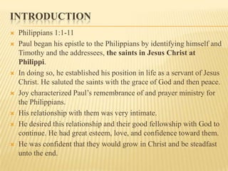 IntroductionPhilippians 1:1-11Paul began his epistle to the Philippians by identifying himself and Timothy and the addressees, the saints in Jesus Christ at Philippi. In doing so, he established his position in life as a servant of Jesus Christ. He saluted the saints with the grace of God and then peace.Joy characterized Paul’s remembrance of and prayer ministry for the Philippians. His relationship with them was very intimate. He desired this relationship and their good fellowship with God to continue. He had great esteem, love, and confidence toward them. He was confident that they would grow in Christ and be steadfast unto the end.