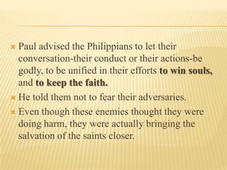 Paul advised the Philippians to let their conversation-their conduct or their actions-be godly, to be unified in their efforts to win souls, and to keep the faith. He told them not to fear their adversaries.Even though these enemies thought they were doing harm, they were actually bringing the salvation of the saints closer.
