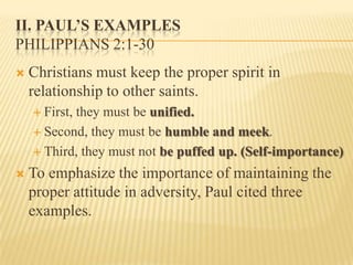 II. Paul’s ExamplesPhilippians 2:1-30Christians must keep the proper spirit in relationship to other saints.First, they must be unified.Second, they must be humble and meek.Third, they must not be puffed up. (Self-importance)To emphasize the importance of maintaining the proper attitude in adversity, Paul cited three examples.