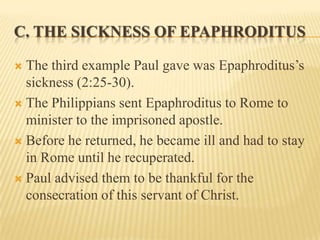 C. The Sickness of EpaphroditusThe third example Paul gave was Epaphroditus’ssickness (2:25-30).The Philippians sent Epaphroditus to Rome to minister to the imprisoned apostle.Before he returned, he became ill and had to stay in Rome until he recuperated.Paul advised them to be thankful for the consecration of this servant of Christ.