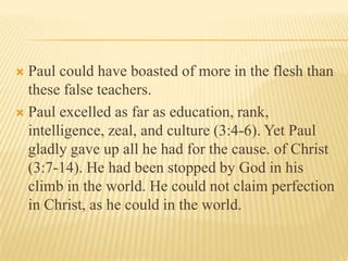 Paul could have boasted of more in the flesh than these false teachers. Paul excelled as far as education, rank, intelligence, zeal, and culture (3:4-6). Yet Paul gladly gave up all he had for the cause. of Christ (3:7-14). He had been stopped by God in his climb in the world. He could not claim perfection in Christ, as he could in the world. 