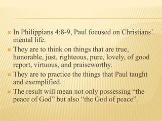 In Philippians 4:8-9, Paul focused on Christians’ mental life.They are to think on things that are true, honorable, just, righteous, pure, lovely, of good report, virtuous, and praiseworthy.They are to practice the things that Paul taught and exemplified.The result will mean not only possessing “the peace of God” but also “the God of peace”.