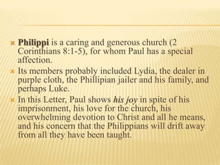 Philippi is a caring and generous church (2 Corinthians 8:1-5), for whom Paul has a special affection. Its members probably included Lydia, the dealer in purple cloth, the Phillipian jailer and his family, and perhaps Luke. In this Letter, Paul shows his joy in spite of his imprisonment, his love for the church, his overwhelming devotion to Christ and all he means, and his concern that the Philippians will drift away from all they have been taught. 