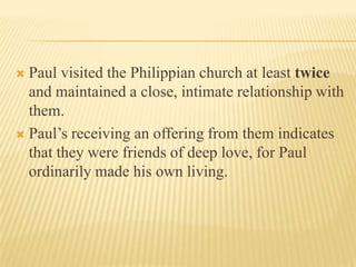 Paul visited the Philippian church at least twice and maintained a close, intimate relationship with them. Paul’s receiving an offering from them indicates that they were friends of deep love, for Paul ordinarily made his own living.