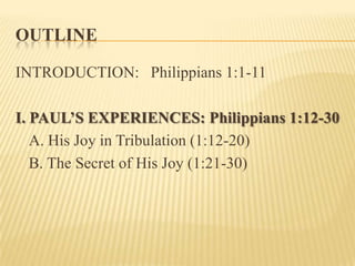 OutlineINTRODUCTION:   Philippians 1:1-11I. PAUL’S EXPERIENCES: Philippians 1:12-30	A. His Joy in Tribulation (1:12-20)	B. The Secret of His Joy (1:21-30)