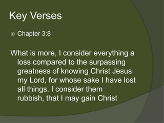 Key Verses
   Chapter 3:8


What is more, I consider everything a
 loss compared to the surpassing
 greatness of knowing Christ Jesus
 my Lord, for whose sake I have lost
 all things. I consider them
 rubbish, that I may gain Christ
 