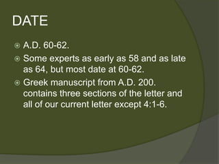 DATE
 A.D. 60-62.
 Some experts as early as 58 and as late
  as 64, but most date at 60-62.
 Greek manuscript from A.D. 200.
  contains three sections of the letter and
  all of our current letter except 4:1-6.
 