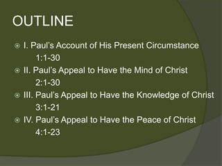 OUTLINE
 I. Paul’s Account of His Present Circumstance
       1:1-30
 II. Paul’s Appeal to Have the Mind of Christ
       2:1-30
 III. Paul’s Appeal to Have the Knowledge of Christ
       3:1-21
 IV. Paul’s Appeal to Have the Peace of Christ
       4:1-23
 