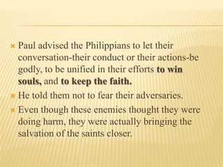  Paul advised the Philippians to let their
  conversation-their conduct or their actions-be
  godly, to be unified in their efforts to win
  souls, and to keep the faith.
 He told them not to fear their adversaries.

 Even though these enemies thought they were
  doing harm, they were actually bringing the
  salvation of the saints closer.
 