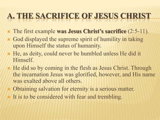 A. THE SACRIFICE OF JESUS CHRIST
   The first example was Jesus Christ’s sacrifice (2:5-11).
   God displayed the supreme spirit of humility in taking
    upon Himself the status of humanity.
   He, as deity, could never be humbled unless He did it
    Himself.
   He did so by coming in the flesh as Jesus Christ. Through
    the incarnation Jesus was glorified, however, and His name
    was exalted above all others.
   Obtaining salvation for eternity is a serious matter.
   It is to be considered with fear and trembling.
 