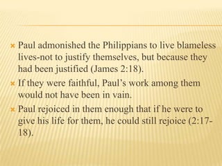  Paul admonished the Philippians to live blameless
  lives-not to justify themselves, but because they
  had been justified (James 2:18).
 If they were faithful, Paul’s work among them
  would not have been in vain.
 Paul rejoiced in them enough that if he were to
  give his life for them, he could still rejoice (2:17-
  18).
 