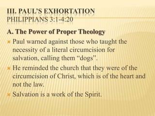 III. PAUL’S EXHORTATION
PHILIPPIANS 3:1-4:20
A. The Power of Proper Theology
 Paul warned against those who taught the
  necessity of a literal circumcision for
  salvation, calling them “dogs”.
 He reminded the church that they were of the
  circumcision of Christ, which is of the heart and
  not the law.
 Salvation is a work of the Spirit.
 