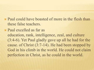  Paul could have boasted of more in the flesh than
  these false teachers.
 Paul excelled as far as
  education, rank, intelligence, zeal, and culture
  (3:4-6). Yet Paul gladly gave up all he had for the
  cause. of Christ (3:7-14). He had been stopped by
  God in his climb in the world. He could not claim
  perfection in Christ, as he could in the world.
 